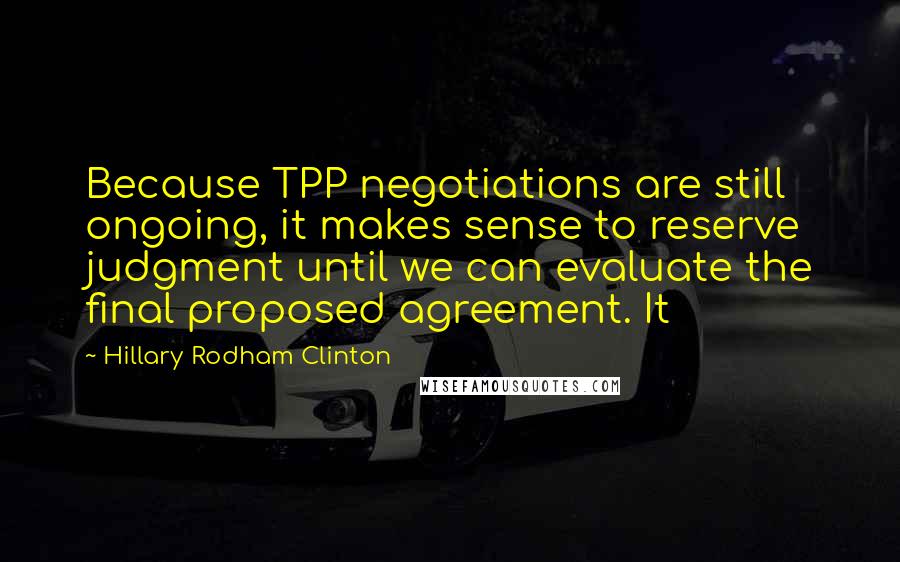 Hillary Rodham Clinton Quotes: Because TPP negotiations are still ongoing, it makes sense to reserve judgment until we can evaluate the final proposed agreement. It