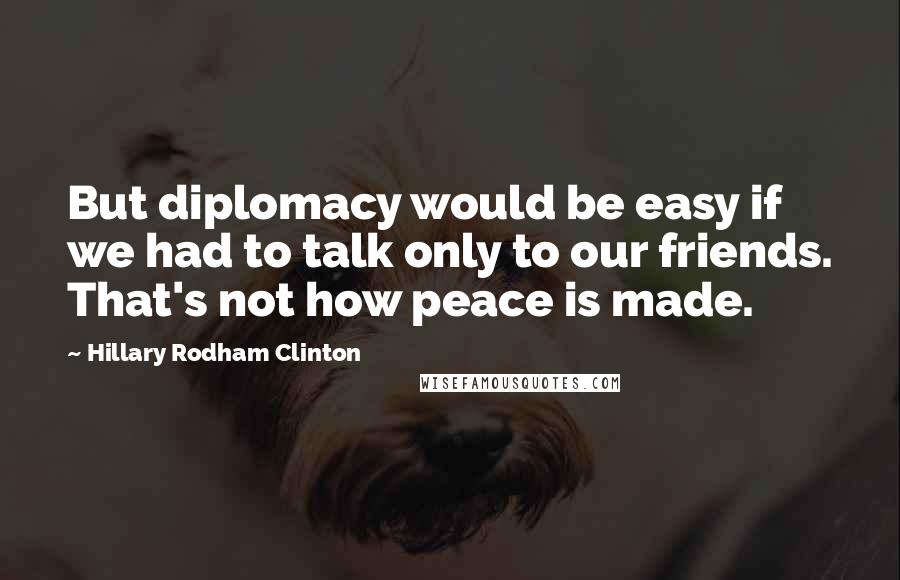 Hillary Rodham Clinton Quotes: But diplomacy would be easy if we had to talk only to our friends. That's not how peace is made.