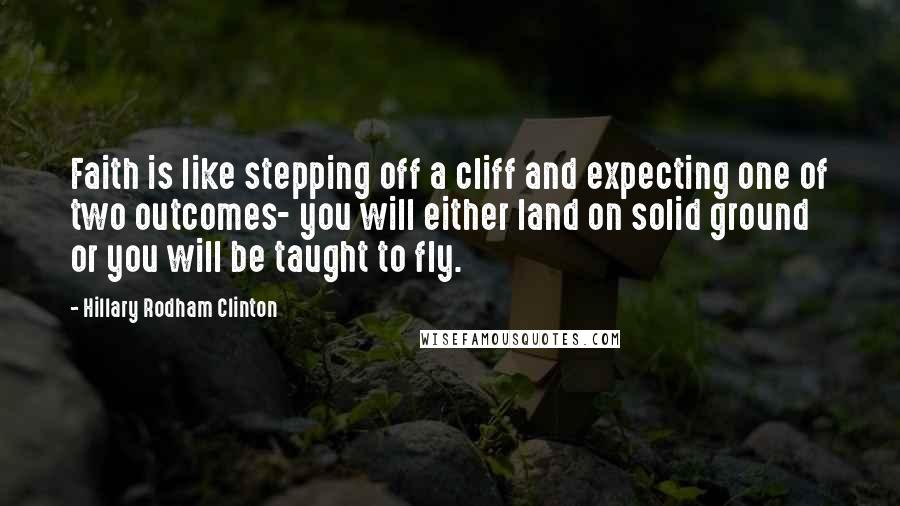 Hillary Rodham Clinton Quotes: Faith is like stepping off a cliff and expecting one of two outcomes- you will either land on solid ground or you will be taught to fly.