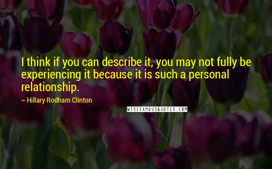 Hillary Rodham Clinton Quotes: I think if you can describe it, you may not fully be experiencing it because it is such a personal relationship.