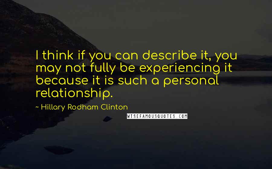Hillary Rodham Clinton Quotes: I think if you can describe it, you may not fully be experiencing it because it is such a personal relationship.