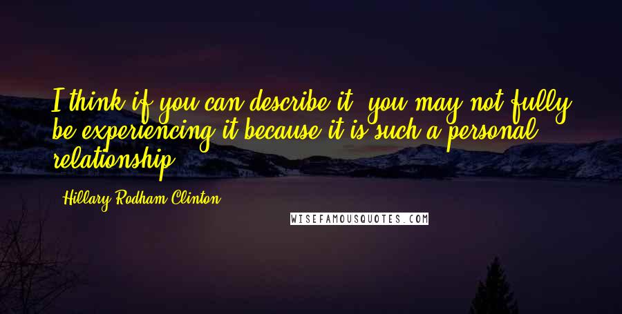 Hillary Rodham Clinton Quotes: I think if you can describe it, you may not fully be experiencing it because it is such a personal relationship.