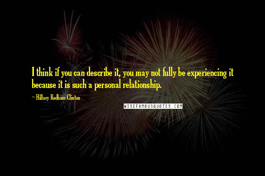 Hillary Rodham Clinton Quotes: I think if you can describe it, you may not fully be experiencing it because it is such a personal relationship.