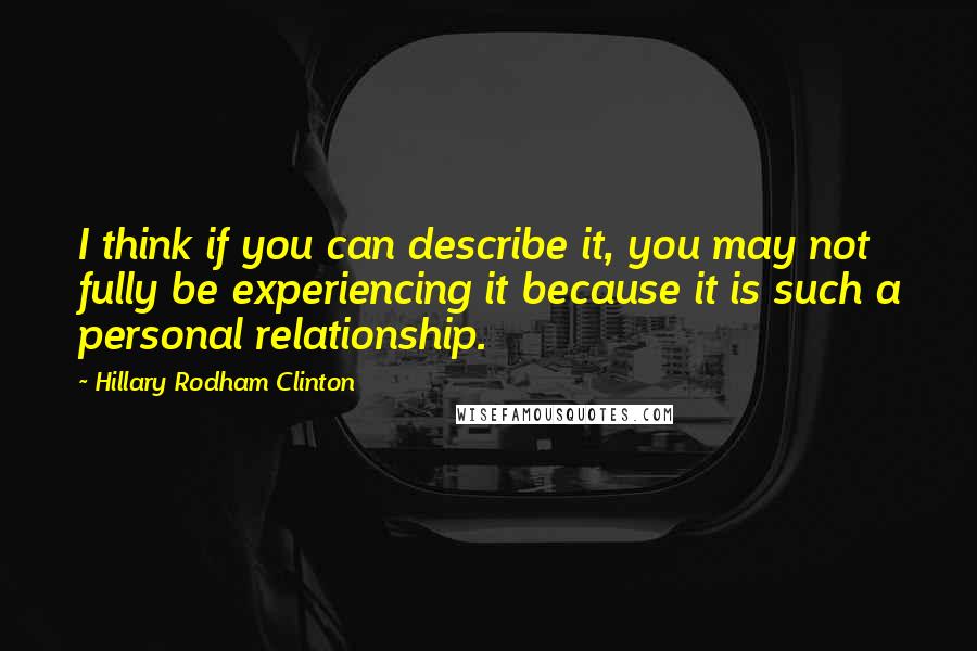 Hillary Rodham Clinton Quotes: I think if you can describe it, you may not fully be experiencing it because it is such a personal relationship.