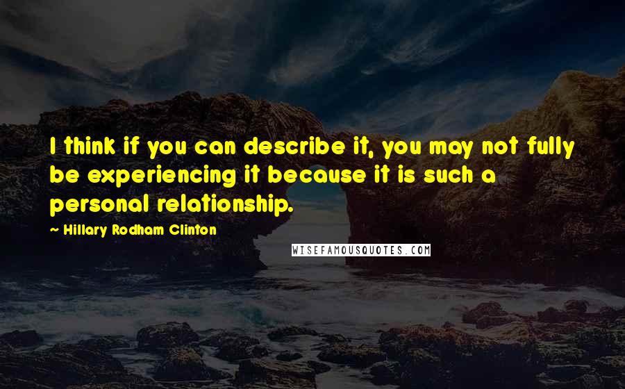 Hillary Rodham Clinton Quotes: I think if you can describe it, you may not fully be experiencing it because it is such a personal relationship.