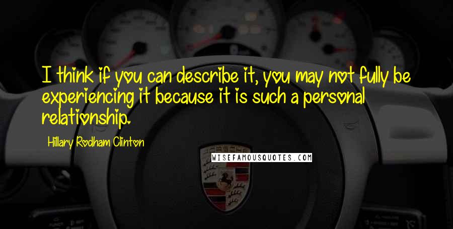 Hillary Rodham Clinton Quotes: I think if you can describe it, you may not fully be experiencing it because it is such a personal relationship.