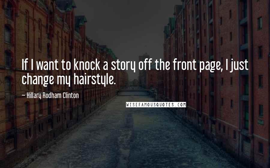 Hillary Rodham Clinton Quotes: If I want to knock a story off the front page, I just change my hairstyle.