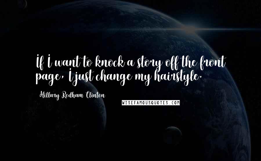 Hillary Rodham Clinton Quotes: If I want to knock a story off the front page, I just change my hairstyle.