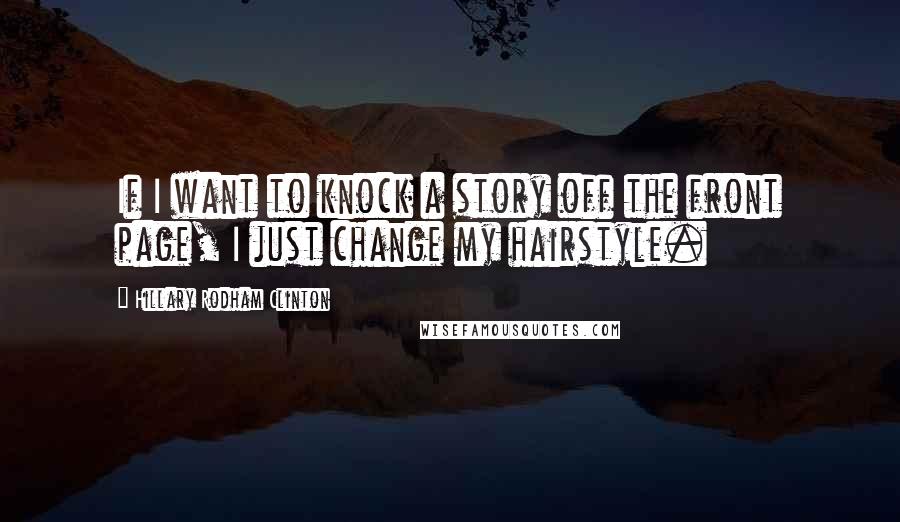 Hillary Rodham Clinton Quotes: If I want to knock a story off the front page, I just change my hairstyle.