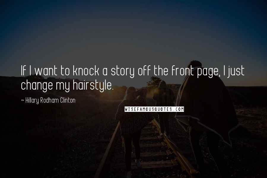 Hillary Rodham Clinton Quotes: If I want to knock a story off the front page, I just change my hairstyle.