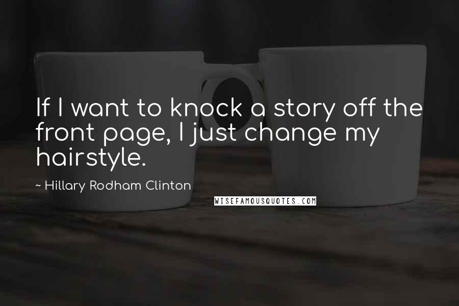 Hillary Rodham Clinton Quotes: If I want to knock a story off the front page, I just change my hairstyle.