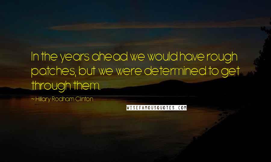 Hillary Rodham Clinton Quotes: In the years ahead we would have rough patches, but we were determined to get through them.