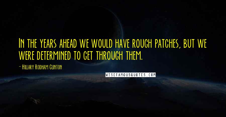 Hillary Rodham Clinton Quotes: In the years ahead we would have rough patches, but we were determined to get through them.