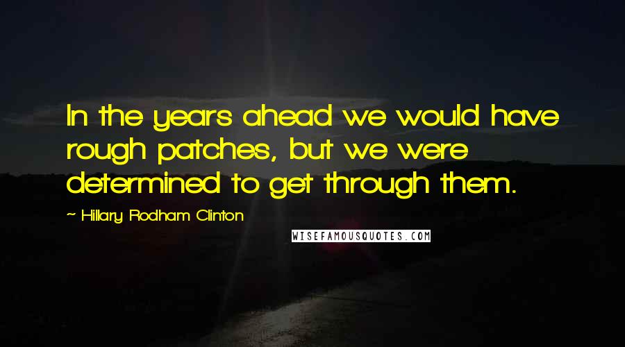 Hillary Rodham Clinton Quotes: In the years ahead we would have rough patches, but we were determined to get through them.