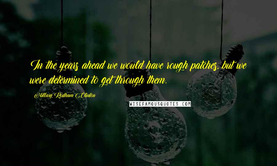 Hillary Rodham Clinton Quotes: In the years ahead we would have rough patches, but we were determined to get through them.