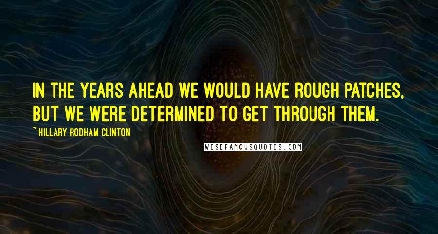 Hillary Rodham Clinton Quotes: In the years ahead we would have rough patches, but we were determined to get through them.