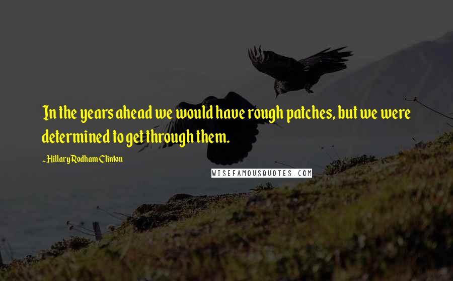 Hillary Rodham Clinton Quotes: In the years ahead we would have rough patches, but we were determined to get through them.