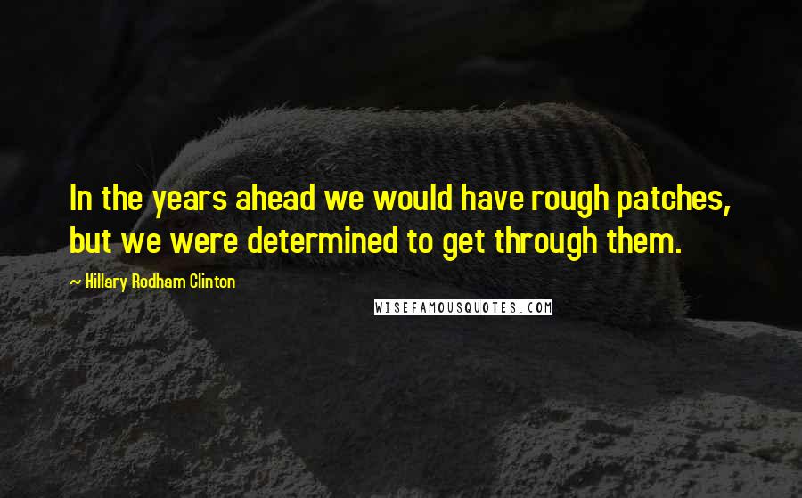 Hillary Rodham Clinton Quotes: In the years ahead we would have rough patches, but we were determined to get through them.