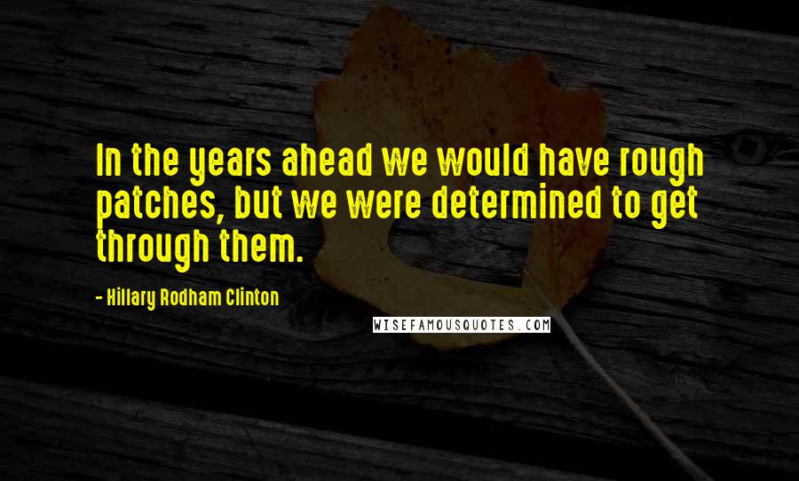 Hillary Rodham Clinton Quotes: In the years ahead we would have rough patches, but we were determined to get through them.
