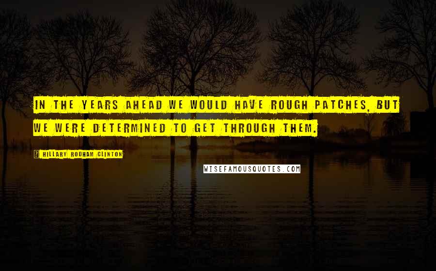 Hillary Rodham Clinton Quotes: In the years ahead we would have rough patches, but we were determined to get through them.