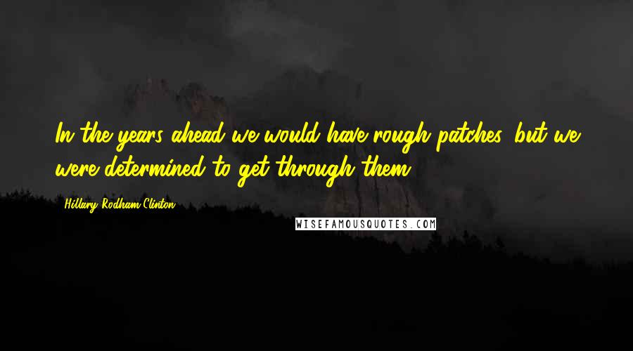 Hillary Rodham Clinton Quotes: In the years ahead we would have rough patches, but we were determined to get through them.
