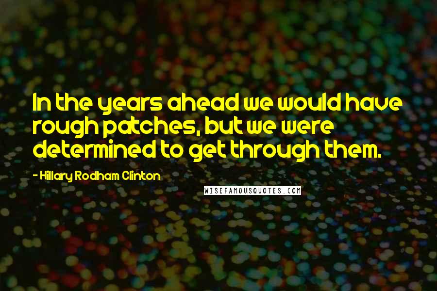 Hillary Rodham Clinton Quotes: In the years ahead we would have rough patches, but we were determined to get through them.