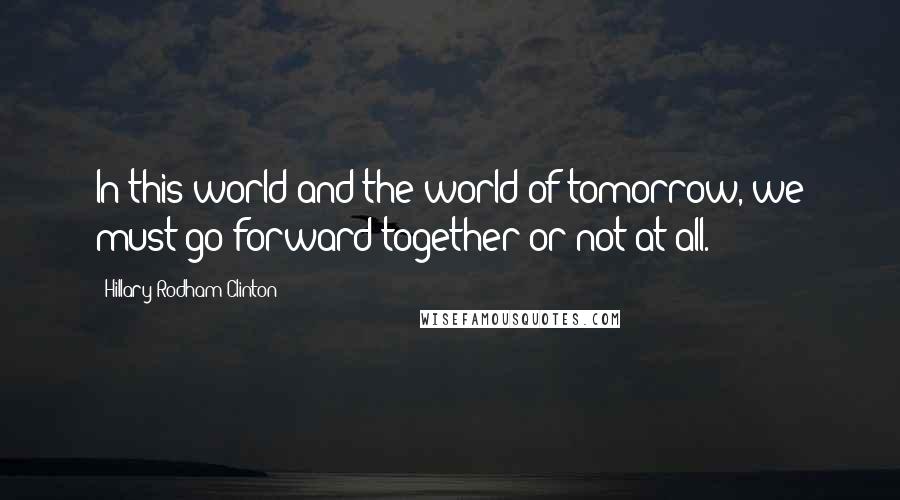 Hillary Rodham Clinton Quotes: In this world and the world of tomorrow, we must go forward together or not at all.