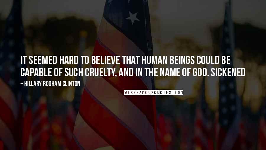 Hillary Rodham Clinton Quotes: It seemed hard to believe that human beings could be capable of such cruelty, and in the name of God. Sickened