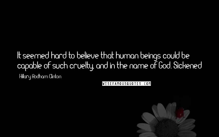 Hillary Rodham Clinton Quotes: It seemed hard to believe that human beings could be capable of such cruelty, and in the name of God. Sickened
