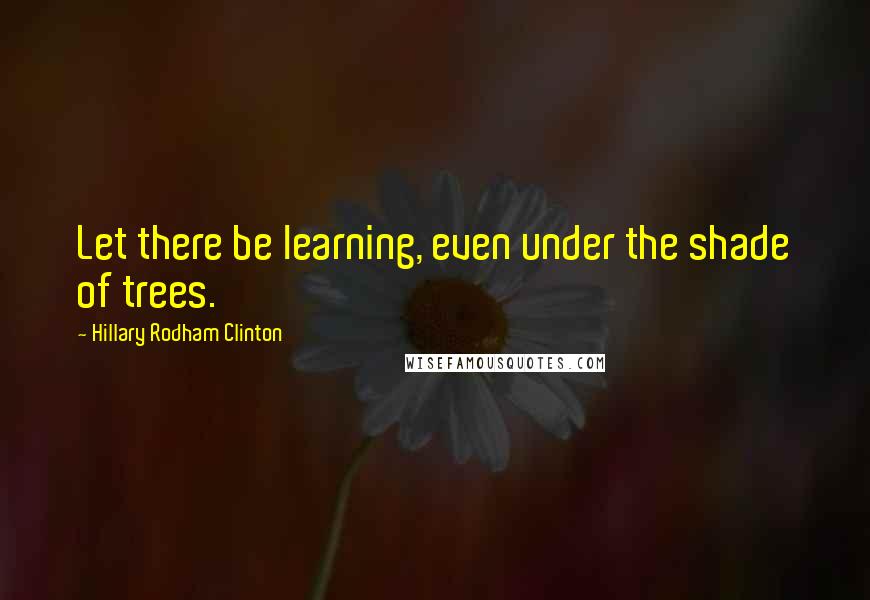 Hillary Rodham Clinton Quotes: Let there be learning, even under the shade of trees.