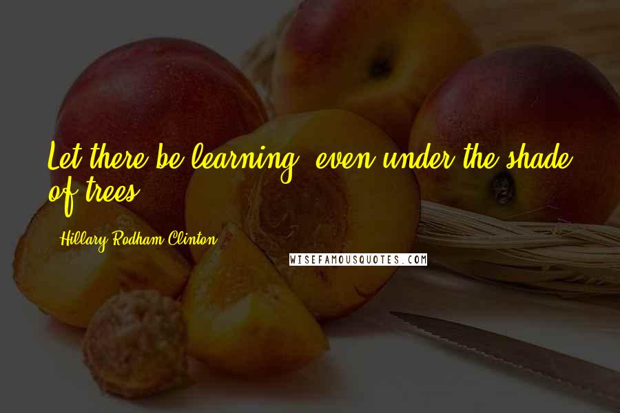 Hillary Rodham Clinton Quotes: Let there be learning, even under the shade of trees.