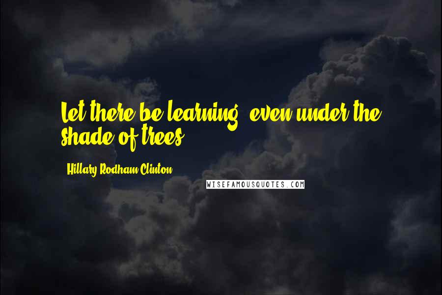 Hillary Rodham Clinton Quotes: Let there be learning, even under the shade of trees.