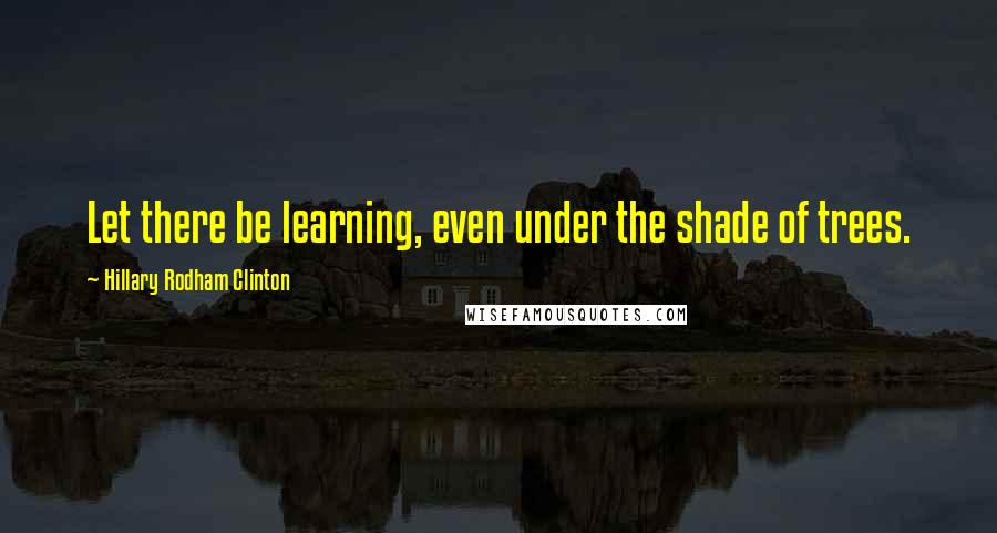 Hillary Rodham Clinton Quotes: Let there be learning, even under the shade of trees.