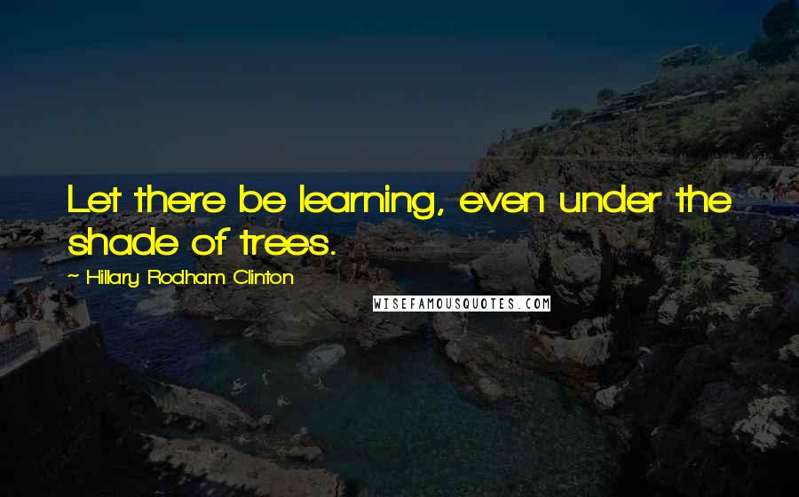 Hillary Rodham Clinton Quotes: Let there be learning, even under the shade of trees.