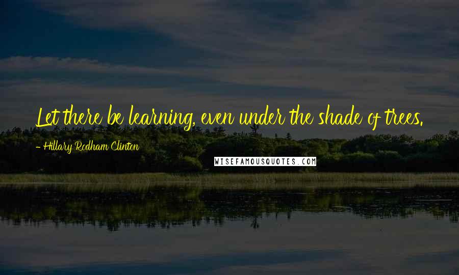 Hillary Rodham Clinton Quotes: Let there be learning, even under the shade of trees.