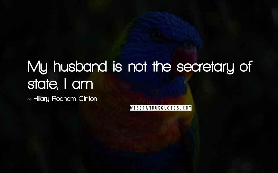 Hillary Rodham Clinton Quotes: My husband is not the secretary of state, I am.