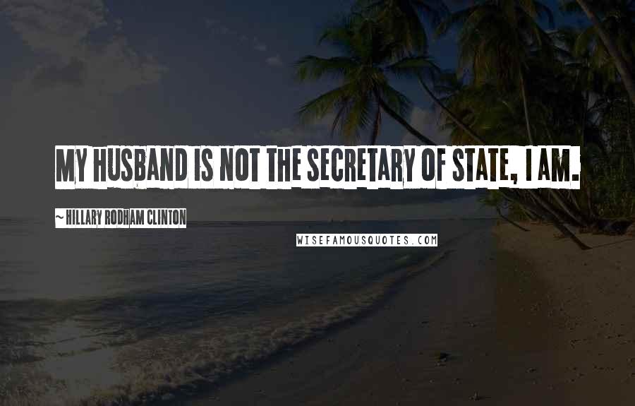 Hillary Rodham Clinton Quotes: My husband is not the secretary of state, I am.