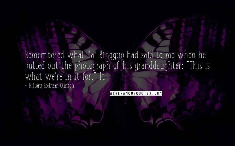 Hillary Rodham Clinton Quotes: Remembered what Dai Bingguo had said to me when he pulled out the photograph of his granddaughter: "This is what we're in it for." It