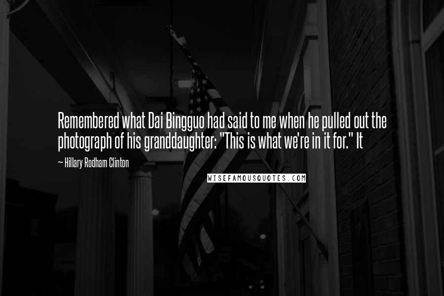 Hillary Rodham Clinton Quotes: Remembered what Dai Bingguo had said to me when he pulled out the photograph of his granddaughter: "This is what we're in it for." It