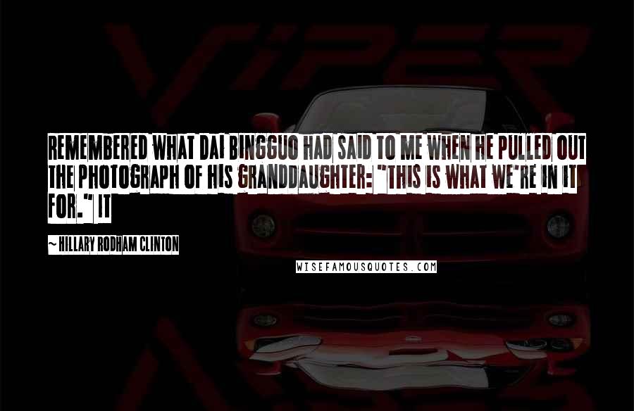 Hillary Rodham Clinton Quotes: Remembered what Dai Bingguo had said to me when he pulled out the photograph of his granddaughter: "This is what we're in it for." It