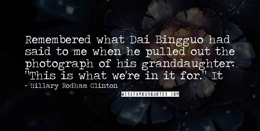 Hillary Rodham Clinton Quotes: Remembered what Dai Bingguo had said to me when he pulled out the photograph of his granddaughter: "This is what we're in it for." It