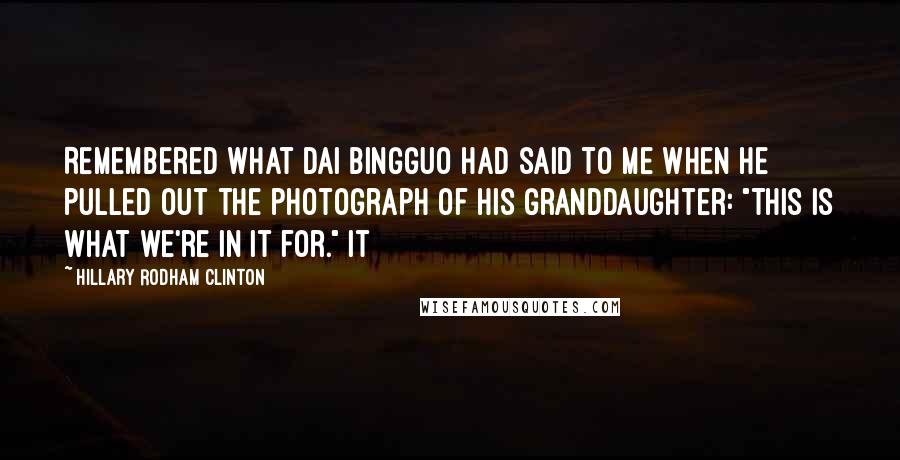 Hillary Rodham Clinton Quotes: Remembered what Dai Bingguo had said to me when he pulled out the photograph of his granddaughter: "This is what we're in it for." It