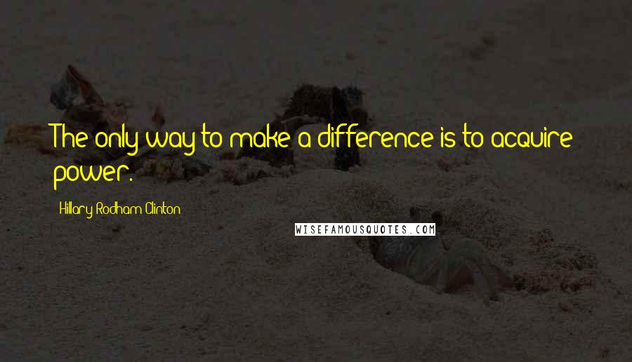 Hillary Rodham Clinton Quotes: The only way to make a difference is to acquire power.