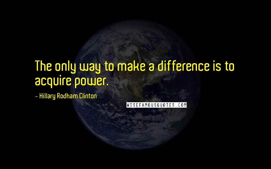 Hillary Rodham Clinton Quotes: The only way to make a difference is to acquire power.