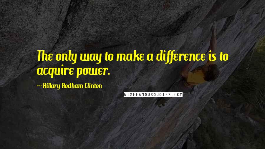 Hillary Rodham Clinton Quotes: The only way to make a difference is to acquire power.