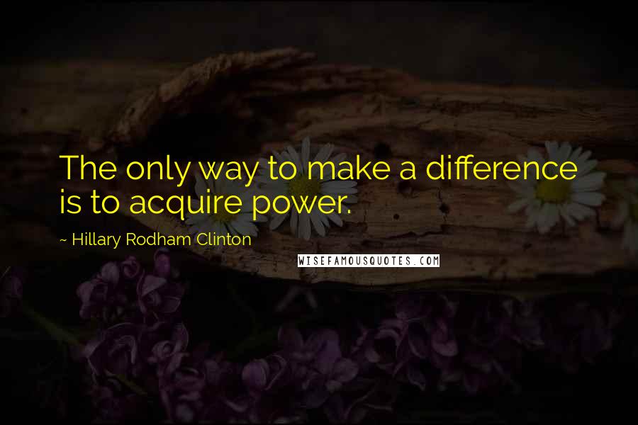 Hillary Rodham Clinton Quotes: The only way to make a difference is to acquire power.