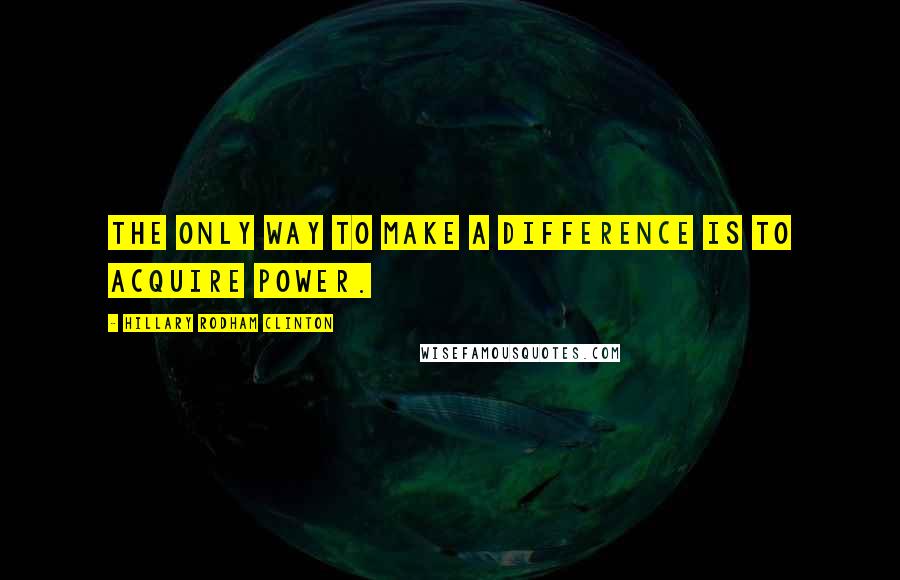 Hillary Rodham Clinton Quotes: The only way to make a difference is to acquire power.