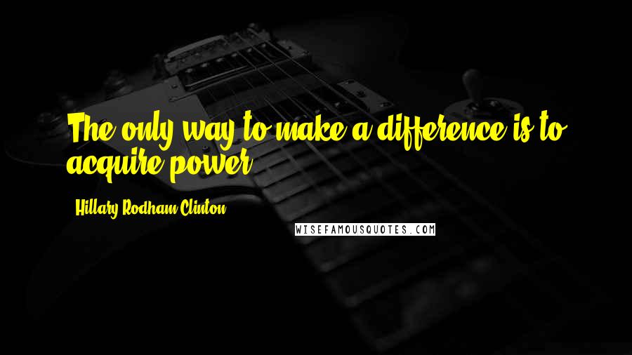 Hillary Rodham Clinton Quotes: The only way to make a difference is to acquire power.