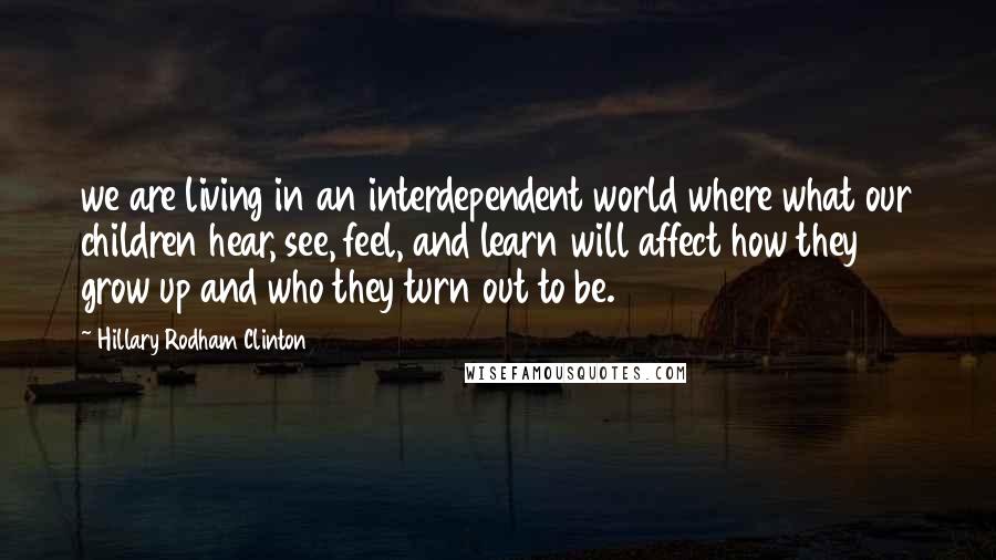 Hillary Rodham Clinton Quotes: we are living in an interdependent world where what our children hear, see, feel, and learn will affect how they grow up and who they turn out to be.