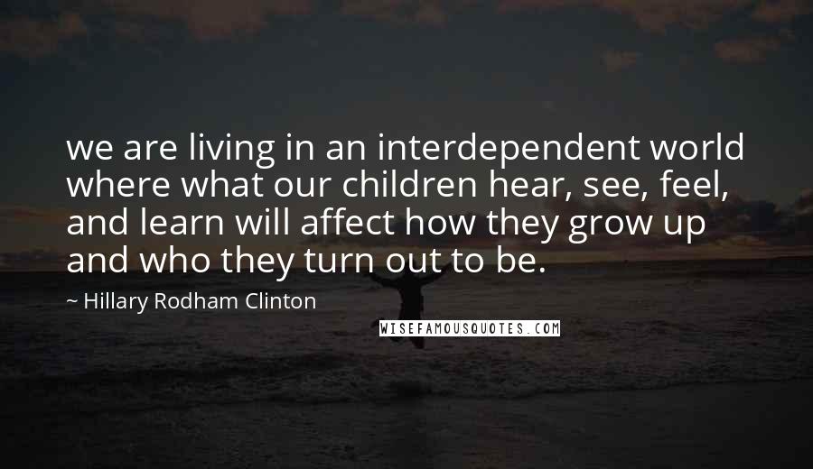 Hillary Rodham Clinton Quotes: we are living in an interdependent world where what our children hear, see, feel, and learn will affect how they grow up and who they turn out to be.